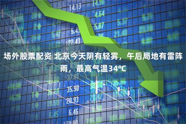 场外股票配资 北京今天阴有轻雾，午后局地有雷阵雨，最高气温34℃