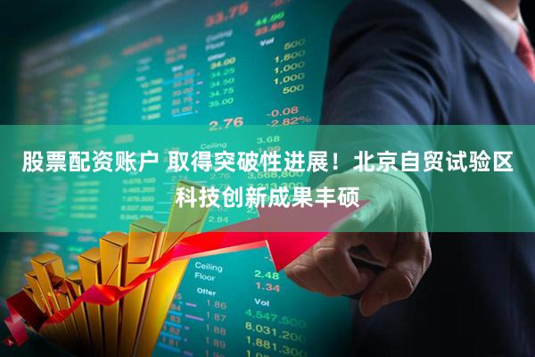 股票配资账户 取得突破性进展！北京自贸试验区科技创新成果丰硕