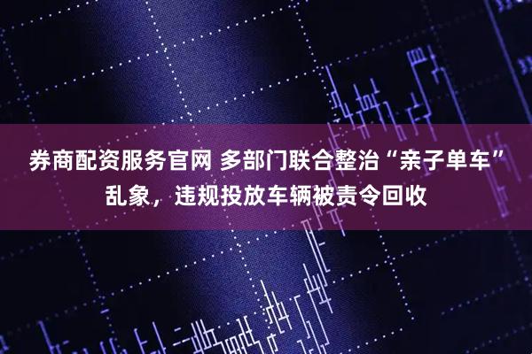 券商配资服务官网 多部门联合整治“亲子单车”乱象，违规投放车辆被责令回收