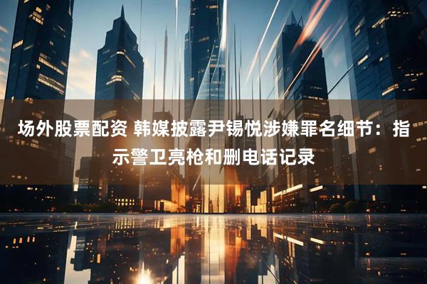 场外股票配资 韩媒披露尹锡悦涉嫌罪名细节：指示警卫亮枪和删电话记录