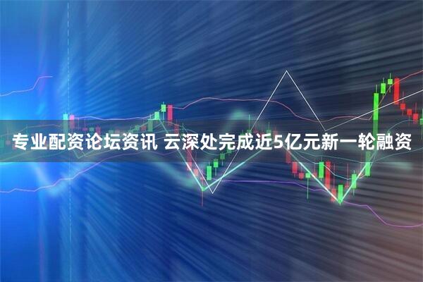专业配资论坛资讯 云深处完成近5亿元新一轮融资