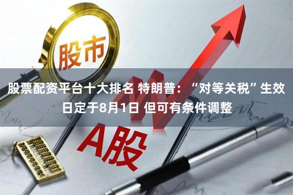 股票配资平台十大排名 特朗普：“对等关税”生效日定于8月1日 但可有条件调整