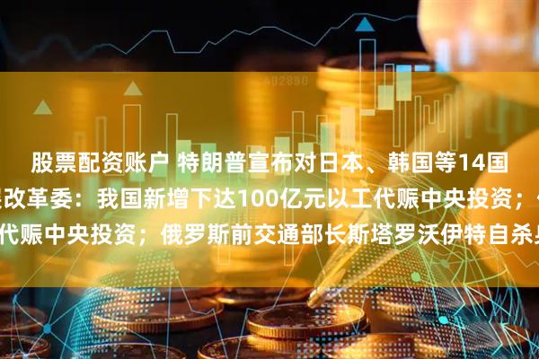 股票配资账户 特朗普宣布对日本、韩国等14国的关税税率；国家发展改革委：我国新增下达100亿元以工代赈中央投资；俄罗斯前交通部长斯塔罗沃伊特自杀身亡｜早报