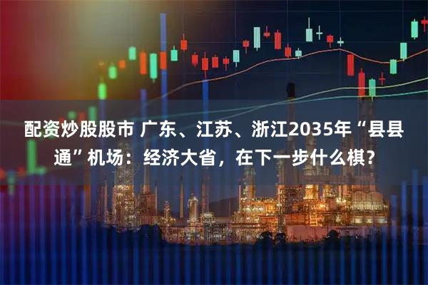 配资炒股股市 广东、江苏、浙江2035年“县县通”机场：经济大省，在下一步什么棋？