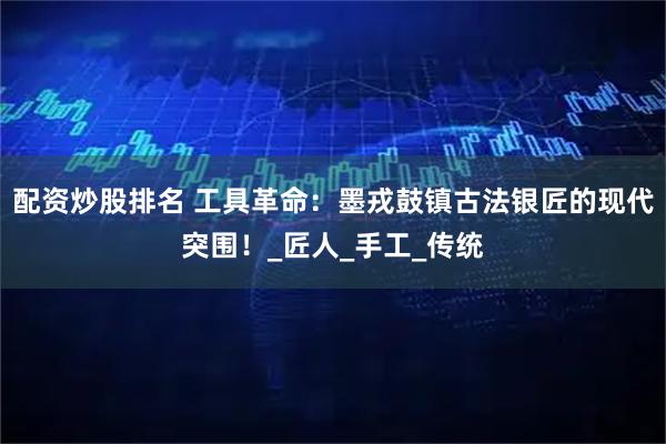 配资炒股排名 工具革命：墨戎鼓镇古法银匠的现代突围！_匠人_手工_传统