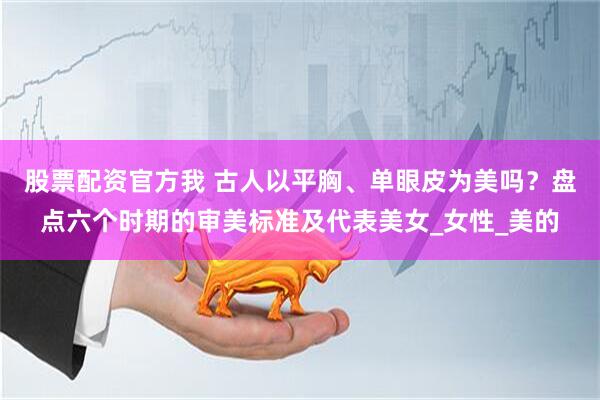 股票配资官方我 古人以平胸、单眼皮为美吗？盘点六个时期的审美标准及代表美女_女性_美的