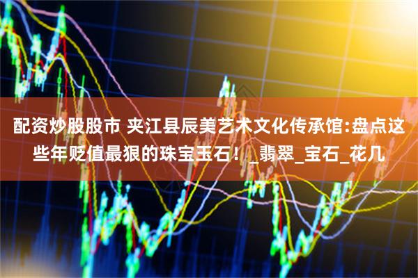 配资炒股股市 夹江县辰美艺术文化传承馆:盘点这些年贬值最狠的珠宝玉石！_翡翠_宝石_花几