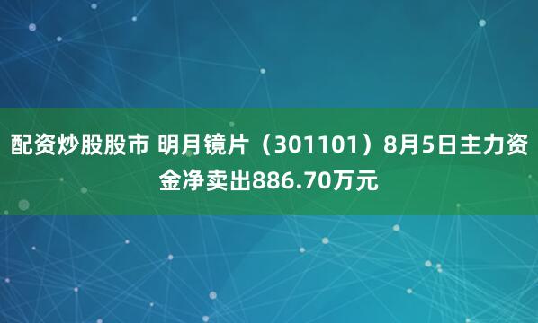 配资炒股股市 明月镜片（301101）8月5日主力资金净卖出886.70万元