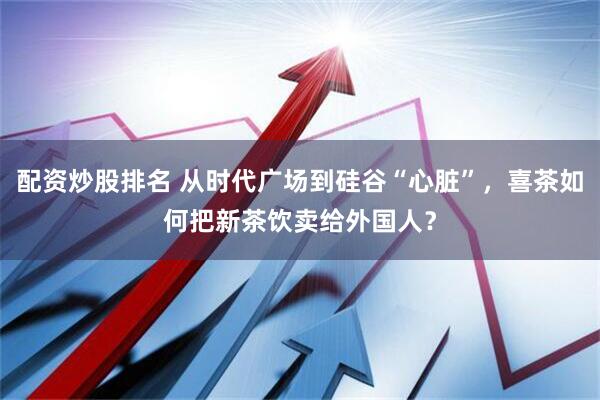 配资炒股排名 从时代广场到硅谷“心脏”，喜茶如何把新茶饮卖给外国人？