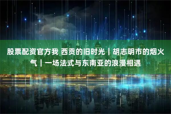 股票配资官方我 西贡的旧时光｜胡志明市的烟火气｜一场法式与东南亚的浪漫相遇