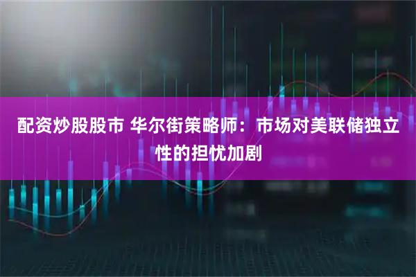 配资炒股股市 华尔街策略师：市场对美联储独立性的担忧加剧