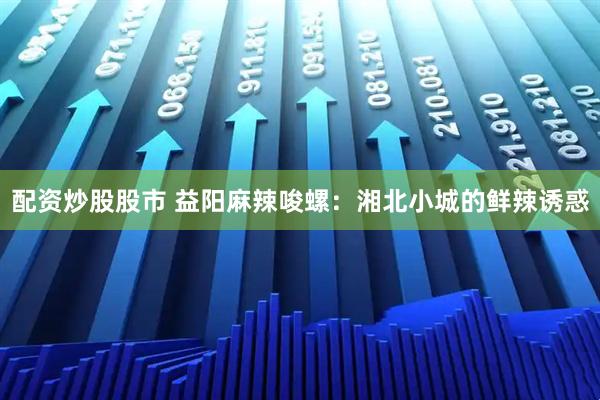 配资炒股股市 益阳麻辣唆螺：湘北小城的鲜辣诱惑