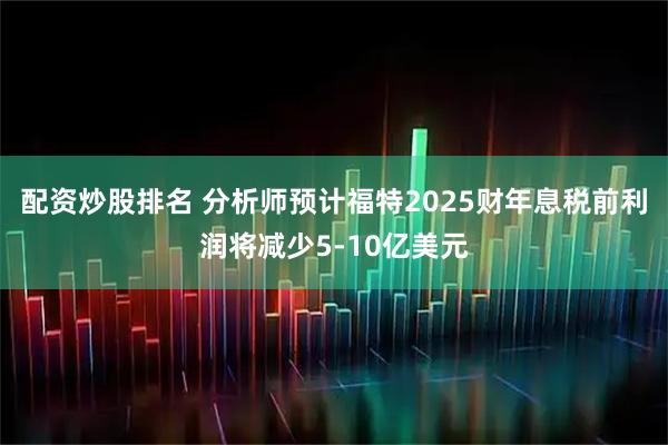 配资炒股排名 分析师预计福特2025财年息税前利润将减少5-10亿美元
