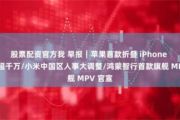 股票配资官方我 早报｜苹果首款折叠 iPhone 产量或超千万/小米中国区人事大调整/鸿蒙智行首款旗舰 MPV 官宣