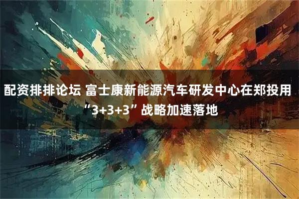 配资排排论坛 富士康新能源汽车研发中心在郑投用 “3+3+3”战略加速落地