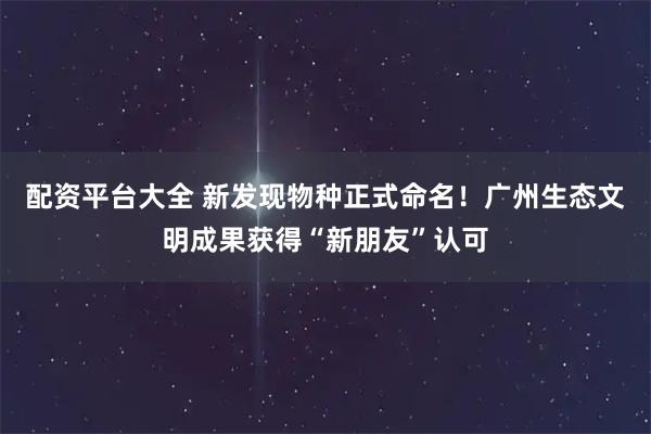 配资平台大全 新发现物种正式命名！广州生态文明成果获得“新朋友”认可