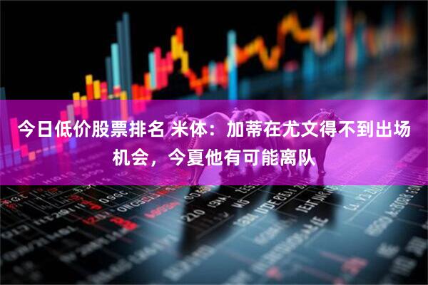 今日低价股票排名 米体：加蒂在尤文得不到出场机会，今夏他有可能离队
