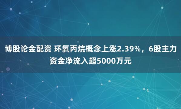 博股论金配资 环氧丙烷概念上涨2.39%，6股主力资金净流入超5000万元
